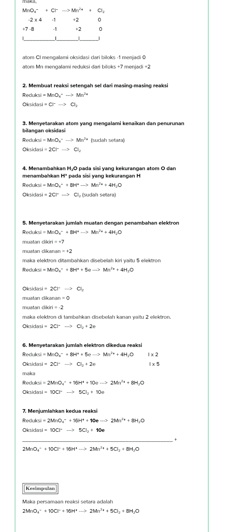 maka, MnO4- + Cl ---> Mn2+ + Cl2 -2 x 4 -1 +2 0 +7-8 -1 +2 0 atom Ci mengalami oksidasi dari biloks-1 menjadi o atom Mn mengalami reduksi dari biloks +7 menjadi +2 2. Membuat reaksi setengah sel dari masing-masing reaksi Reduksi = MnO4----> Mn2+ Oksidasi = Cl- ---> Cl2 3. Menyetarakan atom yang mengalami kenaikan dan penurunan bilangan oksidasi Reduksi = MnO4- ---> Mn2+ (sudah setara) Oksidasi = 2C1- --> Cl2 4. Menambahkan H,0 pada sisi yang kekurangan atom o dan menambahkan H+ pada sisi yang kekurangan H Reduksi = MnO4 +8H+ ---> Mn2+ + 4H2O Oksidasi = 2C1- ---> Cl2 (sudah setara) 5. Menyetarakan jumlah muatan dengan penambahan elektron Reduksi = MnO4- + 8H+ ---> Mn2+ + 4H2O muatan dikiri = +7 muatan dikanan = +2 maka elektron ditambahkan disebelah kiri yaitu 5 elektron Reduksi = MnO,- +8H+ + 5e ---> Mn2+ + 4H2O Oksidasi = 2Cl ---> Cl2 muatan dikanan = 0 muatan dikiri = -2 maka elektron di tambahkan disebelah kanan yaitu 2 elektron. Oksidasi = 2Cl- ---> Cl2 + 2e 6. Menyetarakan jumlah elektron dikedua reaksi Reduksi = MnO4 + 8H+ + 5e ---> Mn2+ + 4H20 Oksidasi = 2Cl ---> Cl2 + 2e Ix2 Ix 5 maka Reduksi = 2MnO4- + 16H+ +10e ---> 2Mn2+ + 8H20 Oksidasi = 10C|- ---> 5CI2 + 10e 7. Menjumlahkan kedua reaksi Reduksi = 2MnO4- + 16H+ + 10e ---> 2Mn2+ + 8H2O Oksidasi = 10C| ----> 5CI2 + 10e 2MnO4 + 10C1- + 16H+ ---> 2Mn2+ + 5CI2 + 8H2O Kesimpulan Maka persamaan reaksi setara adalah 2MnO4 + 10C1- + 16H+ ---> 2Mn2+ + 5CI2 + 8H2O 