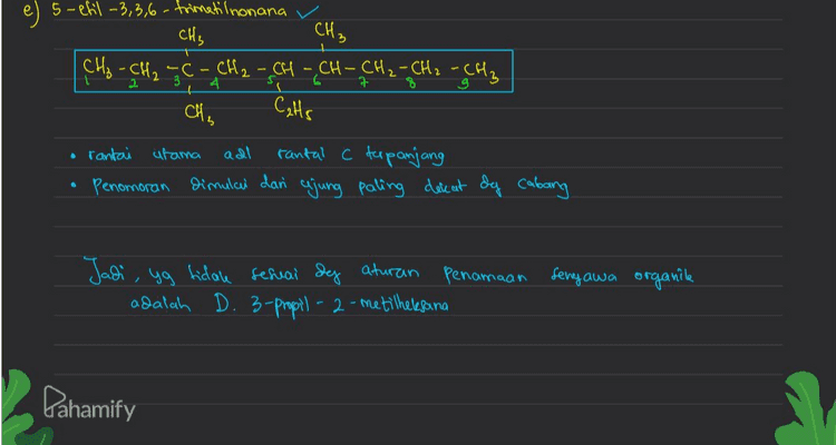 е e 5-efil -3,3,6-trimetilnonana CH₃ CH₃ , CH₂ - CH₂ GC - CH₂ - CH - CH - CH₂ - CH₂ - CH₂ als , Cats • rantai utama adl rantal c terpanjang dimulai dan ajung paling dere at dy cabang 6 Penomoran Jadi, yg tidale serai deg aturan Penamaan senyawa organile adalah D. 3-propil-2-metilheresana Pahamify 
a) 3,4-dimetiloktana CH, CH₃ CH₂ CH₂ CH - CH-CH₂ CHE CH₂ q CH₃ rantai utama , c paling panjang penomoran dan ujung paling dekat sg cabang b) 2,2,4 trimetil heksana v CH₃ CH3 C - CH₂=CH-CH₂ - CH₂ Ć H₃ CH₃ o rantai utama adalah rantai C terpanjang Penomoran dan ujung paling dekat og cabang Pahamify 
c) 3,4,5-trimetil nonana v CH₂ CH₃ CH₃ [CH₂ - CH₂ - CH - CH - CH-CH2 - CH₂ - CH₂ - CH₂ 2 5 ç 7 구 rantal afama adl rantai C terpanjang Penomoran dan cajung paling dekat &q cabang Isopropil CH₂) T d) 3-propil - 2-metilheksana CH₃ CH₃ - CH CH - CH₂ - CH₂ - CH₂ 31 4 6 CH₂ - CH₂ - CH₂ 6 Ada kemungkinan rantai C Ebih panjang 2 CH₂ - CH CH - CH₂ - CH₂ - CH₂ 14 [CH₂ - CH₂ - CH₂ Penamoan yg benar = 4-Isopropil heptana Pahamify 