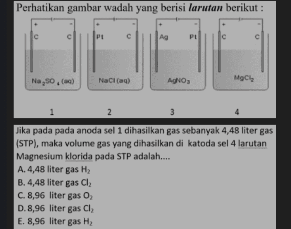 Perhatikan gambar wadah yang berisi larutan berikut : Pt с Ag Pt Na,so. (aq) NaCl(aq) AgNO3 MgCl2 1 2 3 Jika pada pada anoda sel 1 dihasilkan gas sebanyak 4,48 liter gas (STP), maka volume gas yang dihasilkan di katoda sel 4 larutan Magnesium klorida pada STP adalah.... A.4,48 liter gas H2 B.4,48 liter gas Cl2 C. 8,96 liter gas 02 D. 8,96 liter gas Cl2 E. 8,96 liter gas H2 