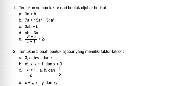 1. Tentukan semua faktor dari bentuk aljabar berikut a. 3a + b b. 7a + 15a2 + 51a? c. 3ab + b d. ab - 3a 22 + x e. + 2x r+1 2. Tentukan 3 buah bentuk aljabar yang memiliki faktor-faktor : a. 3, a, b+a, dan x b. x, X, X + 1, dan x + 3 a +1 , a, b, dan 1 b b d. x + y, x - y, dan xy C. 
