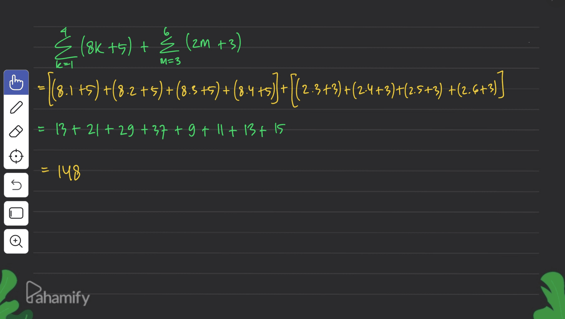 4 6 k=1 M=3 Ź (8K +5) + Ź (2m +3) 6 - 13.1+5) +(22+5)+(8.5 +8) +(844)+|(2.3+2)+(24+3)+(2+3) +(2.6+7)] 0 E 13 +21+29+37+9+11+13+15 = 148 n © Pahamify 