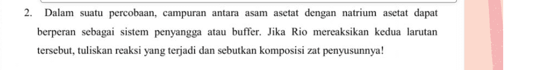 2. Dalam suatu percobaan, campuran antara asam asetat dengan natrium asetat dapat berperan sebagai sistem penyangga atau buffer. Jika Rio mereaksikan kedua larutan tersebut, tuliskan reaksi yang terjadi dan sebutkan komposisi zat penyusunnya! 