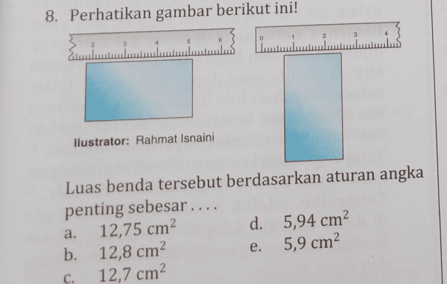8. Perhatikan gambar berikut ini! 2 3 0 5 6 2 کلس مسلسل llustrator: Rahmat Isnaini Luas benda tersebut berdasarkan aturan angka penting sebesar .... 12,75 cm? d. 5,94 cm b. 12,8 cm e. 5,9 cm2 12,7 cm? а. 2. C. 