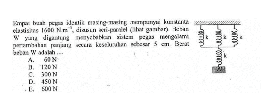elle Empat buah pegas identik masing-masing mempunyai konstanta elastisitas 1600 N.m-', disusun seri-paralel (lihat gambar). Beban W yang digantung menyebabkan sistem pegas mengalami pertambahan panjang secara keseluruhan sebesar 5 cm. Berat beban W adalah .... A. 60 N B. 120 N C. 300 N D. 450 N E. 600 N helle pelle 