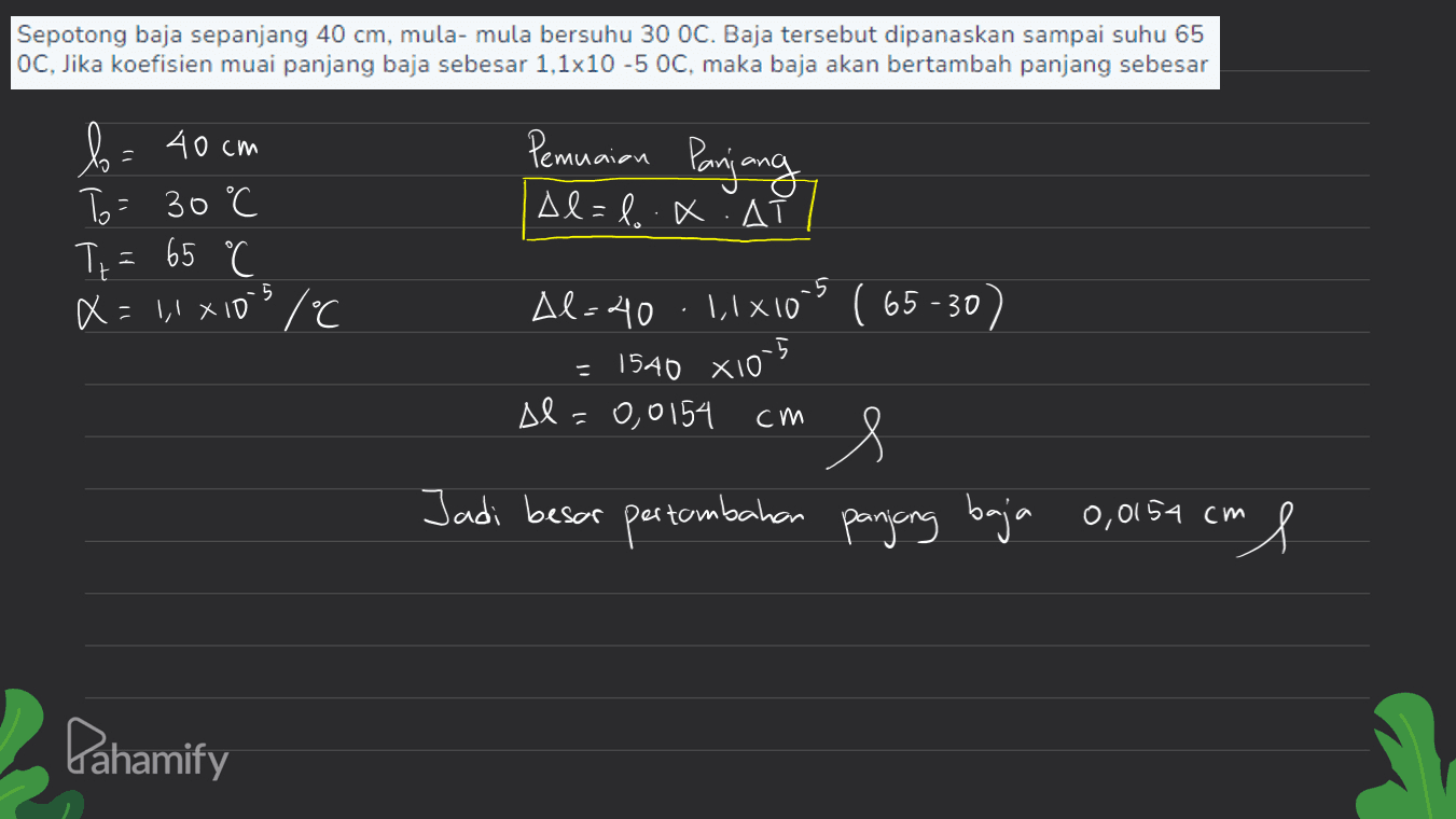 Sepotong baja sepanjang 40 cm, mula-mula bersuhu 30 OC. Baja tersebut dipanaskan sampai suhu 65 OC, Jika koefisien muai panjang baja sebesar 1,1x10 -5 OC, maka baja akan bertambah panjang sebesar Pemuaian Panjang b= 40 cm To = 30°C C Tz = X=11X10S / °C Al=l.x. A 65 °C 5 -5 = Al-40 11x10s ( 65 -30) = 1540 x105 Al=0,0154 s Jadi besar pertambahan panjang baja 0,0154 cm cm l Pahamify 