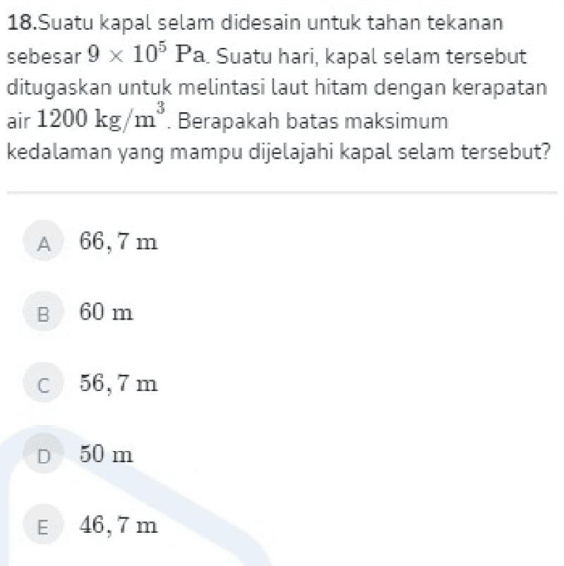 18.Suatu kapal selam didesain untuk tahan tekanan sebesar 9 x 10 Pa. Suatu hari, kapal selam tersebut ditugaskan untuk melintasi laut hitam dengan kerapatan air 1200 kg/mº. Berapakah batas maksimum kedalaman yang mampu dijelajahi kapal selam tersebut? 3 A 66,7 m B 60 m C 56,7 m D50 m E 46,7 m 
