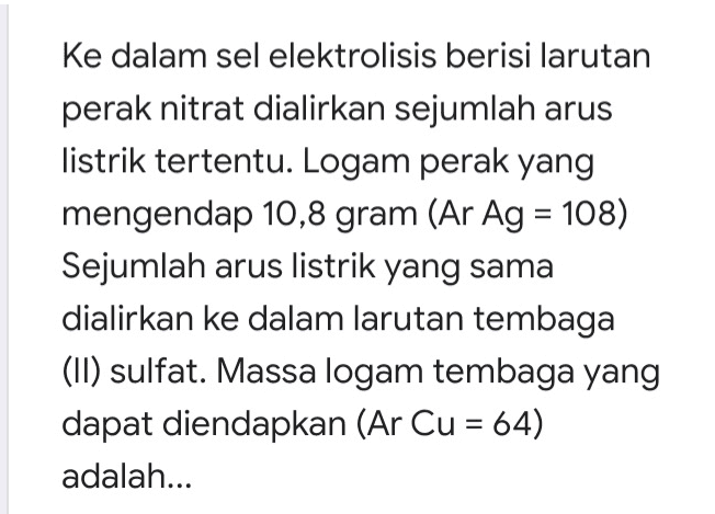 = ke dalam sel elektrolisis berisi larutan perak nitrat dialirkan sejumlah arus listrik tertentu. Logam perak yang mengendap 10,8 gram (Ar Ag = 108) Sejumlah arus listrik yang sama dialirkan ke dalam larutan tembaga (II) sulfat. Massa logam tembaga yang dapat diendapkan (Ar Cu = 64) adalah... 