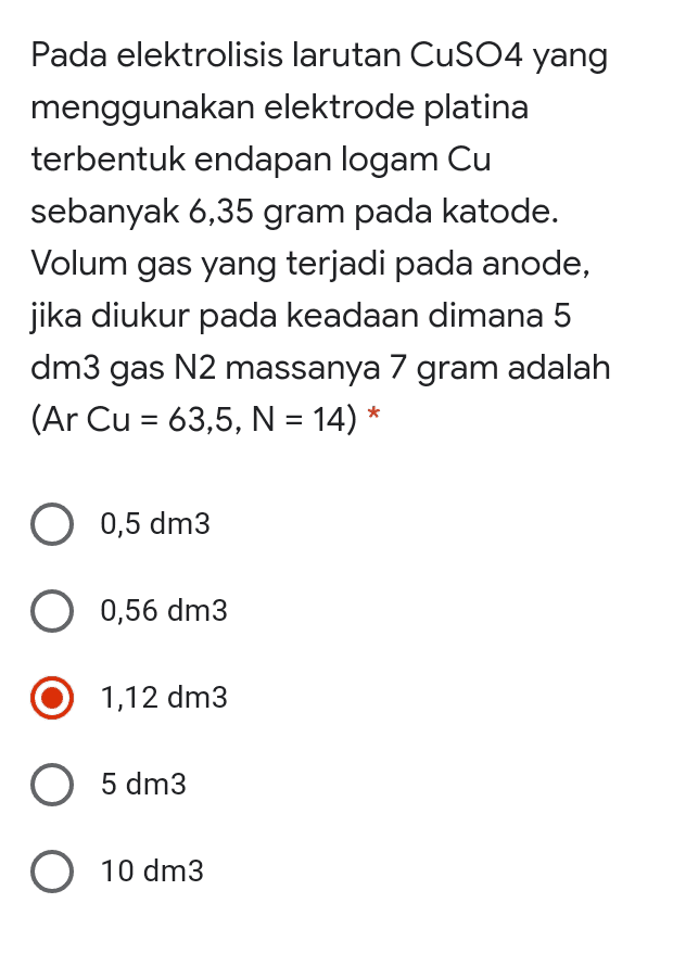 Pada elektrolisis larutan CuSO4 yang menggunakan elektrode platina terbentuk endapan logam Cu sebanyak 6,35 gram pada katode. Volum gas yang terjadi pada anode, jika diukur pada keadaan dimana 5 dm3 gas N2 massanya 7 gram adalah (Ar Cu = 63,5, N = 14) * = O 0,5 dm3 O 0,56 dm3 1,12 dm3 O 5 dm3 O 10 dm3 