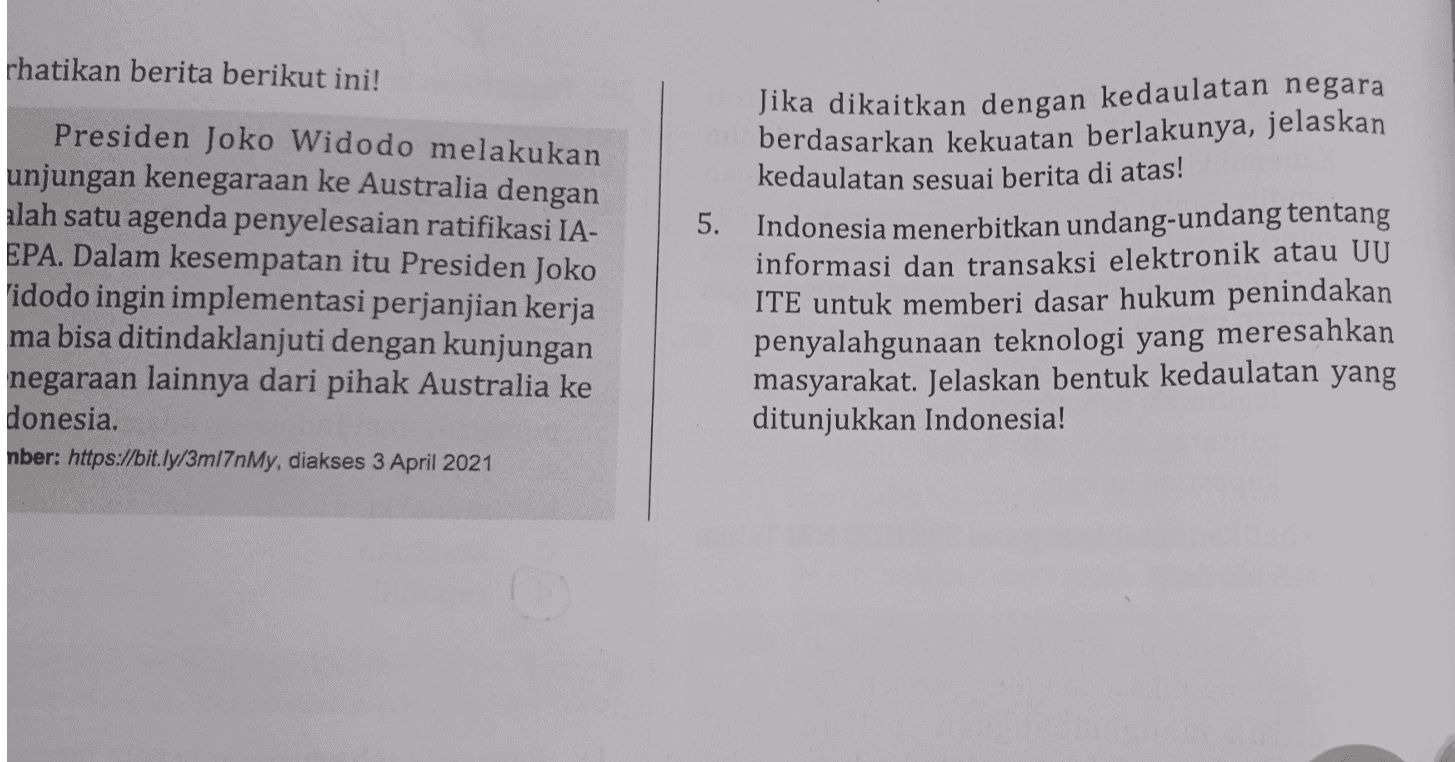 rhatikan berita berikut ini! 5. Presiden Joko Widodo melakukan unjungan kenegaraan ke Australia dengan alah satu agenda penyelesaian ratifikasi IA- EPA. Dalam kesempatan itu Presiden Joko idodo ingin implementasi perjanjian kerja ma bisa ditindaklanjuti dengan kunjungan negaraan lainnya dari pihak Australia ke donesia. nber: https://bit.ly/3m17nMy, diakses 3 April 2021 Jika dikaitkan dengan kedaulatan negara berdasarkan kekuatan berlakunya, jelaskan kedaulatan sesuai berita di atas! Indonesia menerbitkan undang-undang tentang informasi dan transaksi elektronik atau UU ITE untuk memberi dasar hukum penindakan penyalahgunaan teknologi yang meresahkan masyarakat. Jelaskan bentuk kedaulatan yang ditunjukkan Indonesia! 