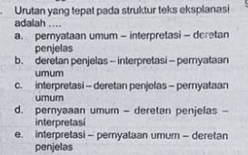 Urutan yang tepat pada struktur teks eksplanasi adalah .... a. pernyataan umum -interpretasi - deretan penjelas b. deretan penjelas-interpretasi – pernyataan umum c. interpretasi -- deretan penjelas-pernyataan umum d. pernyaaan umum - deretan penjelas- interpretasi e. interpretasi-pernyataan umum - deretan penjelas 
