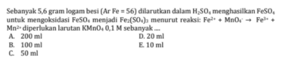 Sebanyak 5,6 gram logam besi (Ar Fe = 56) dilarutkan dalam H2SO menghasilkan FeSO4 untuk mengoksidasi Feso, menjadi Fe2(SO4)3 menurut reaksi: Fe2+ + MnO, → Fe3+ Mn2 diperlukan larutan KMnO4 0,1 M sebanyak .... A. 200 ml D. 20 ml B. 100 ml E. 10 ml C. 50 ml 