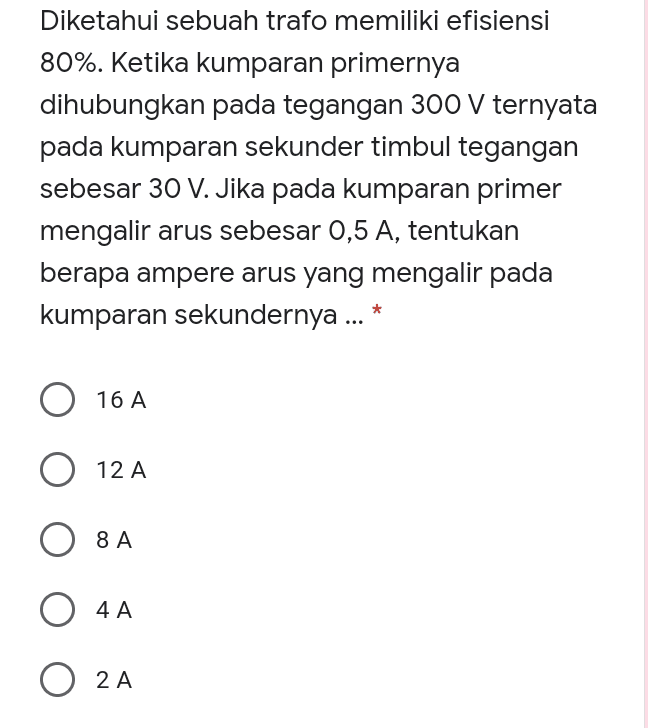 Diketahui sebuah trafo memiliki efisiensi 80%. Ketika kumparan primernya dihubungkan pada tegangan 300 V ternyata pada kumparan sekunder timbul tegangan sebesar 30 V. Jika pada kumparan primer mengalir arus sebesar 0,5 A, tentukan berapa ampere arus yang mengalir pada kumparan sekundernya ... * O 16 A O 12 A A 8 A 8A O 4A O 2A 