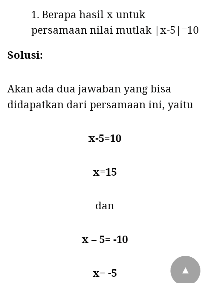 1. x| 0 2. x| = |-X 3. x-yl=1 y-x 4. [X] =V|X2| 5. x2=x2 6. jika |x<ly| maka x2<y2 7. |xy| = |x|ly| 8. x/y = |x|/lyl; y+0 9. |x-y|=|x|-|y| 10. x+y = |x|+y| 
1. Berapa hasil x untuk persamaan nilai mutlak | x-5|=10 Solusi: Akan ada dua jawaban yang bisa didapatkan dari persamaan ini, yaitu X-5=10 x=15 dan X-5= -10 X= -5 