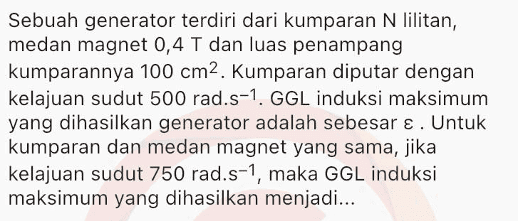 Sepotong kawat berarus listrik / dengan arah sejajar Y/, berada diantara dua kutub magnet (lihat gambar). S Gaya Lorentz yang dialami kawat searah dengan... 
Satu loop kawat berbentuk bujur sangkar dengan panjang rusuk 0,4 m ditembus tegak lurus oleh medan magnetik luar 1,3 T. Jika medan magnetik berubah arah dalam 4,0 s dan besarnya menjadi 0,3 T, maka rata-rata ggl induksi dalam loop kawat tersebut adalah... 
Sebuah kumparan terdiri dari 150 lilitan dan luas penampang kumparannya A cm2. Besarnya medan magnet pada kumparan memenuhi persamaan B = 0,02 sin 150t (Wb.m-2) GGL induksi maksimum yang dihasilkan adalah 100 V. Pada kumparan sama, jika medan magnetnya diubah menjadi B = 0,02 sin 450t (Wb.m-2), maka GGL induksi maksimumnya menjadi... 
Sebuah generator terdiri dari kumparan N lilitan, medan magnet 0,4 T dan luas penampang kumparannya 100 cm2. Kumparan diputar dengan kelajuan sudut 500 rad.s-1. GGL induksi maksimum yang dihasilkan generator adalah sebesar ε. Untuk kumparan dan medan magnet yang sama, jika kelajuan sudut 750 rad.s-1, maka GGL induksi maksimum yang dihasilkan menjadi... 
Sebuah kumparan dihubungkan dengan hambatan R seperti pada gambar. S R w A B Ketika ada arus mengalir dari A melalui G ke B, jarum galvanometer akan bergerak ke kanan. Jika kutub utara magnet dijauhkan kemudian didekatkan dari kumparan, maka jarum galvanometer akan bergerak... 