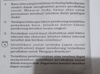 1. Rasa cinta yang berlebihan terhadap kebudayaan sendiri dapat menghambat proses perubahan sosial. Menurut Anda, benar atau salah pernyataan tersebut? Jelaskan dasar pendapat Anda! 2. Terdapat beberapa faktor pendorong terjadinya penemuan baru. Jelaskan faktor-faktor pendorong tersebut secara singkat! 3. Perubahan sosial dapat disebabkan oleh faktor internal dan eksternal Jelaskan faktor internal tersebut dan berikan contohnya! 4. Stratifikasi sosial terbuka (open social stratification) dapat mendorong terjadinya perubahan sosial. Mengapa demikian? 5. Terjadinya pemberontakan atau revolusi dapat menyebabkan terjadinya perubahan sosial dalam masyarakat. Bagaimana kondisi tersebut dapat terjadi? 