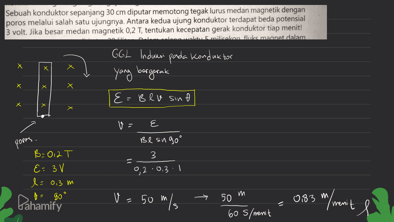 Sebuah konduktor sepanjang 30 cm diputar memotong tegak lurus medan magnetik dengan poros melalui salah satu ujungnya. Antara kedua ujung konduktor terdapat beda potensial 3 volt. Jika besar medan magnetik 0,2 T, tentukan kecepatan gerak konduktor tiap menit! anwalt 5 milliokan fluks magnet dalam GGL Indurasi pada konduktor Х X yang bergerak Х х Х E E Blv sin 0 A Х va ६ E pones Be singoo 3 B=012 T E=3 V l=0,3 m t = go' 9, 2:0.3:1 m Pahamify V 50 m/s 0,83 m, 50 605/menit m/menit 11 