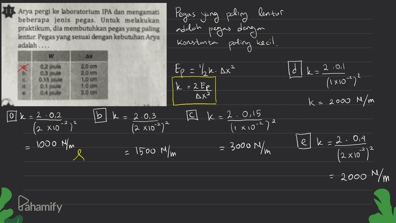 Arya pergi ke laboratorium IPA dan mengamati beberapa jenis pegas. Untuk melakukan praktikum, dia membutuhkan pegas yang paling lentur. Pegas yang sesuai dengan kebutuhan Arya adalah .. Pegas yang paling lentur addah pegas dengan Konstanta paling kecil, w * 2 0.2 joule 0.3 joule 0.16 joule 0,1 jould 0,4 joulo 2,0 cm 2.0 cm 1.0 om 1,0 cm 2.0 cm Ep = 'Izk. Ax² k = 2 Ep dl k=2.0.1 (1x1007? d. AX² k= 2000 N/m [ C k=2.0,15 2 = 2.0,3 (2 x10-2) (1x10-27 alk=2.0.2 (2 х10-27² 1000 N/m e = 3000 N/m 2 = 1500 M/m elk=2.0,4 (2x10²)² = 2000 N/m Pahamify 