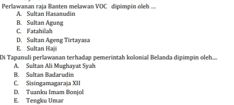 Perlawanan raja Banten melawan VOC dipimpin oleh ... A. Sultan Hasanudin B. Sultan Agung C. Fatahilah D. Sultan Ageng Tirtayasa E. Sultan Haji Di Tapanuli perlawanan terhadap pemerintah kolonial Belanda dipimpin oleh. A. Sultan Ali Mughayat Syah B. Sultan Badarudin C. Sisingamagaraja XII D. Tuanku Imam Bonjol E. Tengku Umar 