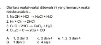 : Diantara reaksi-reaksi dibawah ini yang termasuk reaksi redoks adalah... 1. NaOH + HCI NaCl + H2O 2. He + Cl2 → 2HCI 3. CuO + 2HCI QuCl + H2O 4. CuO + CH2Cu + Có c. 2 dan 4 e. 1, 2, 3 dan 4 A 1, 2 dan 3 B. 1 dan 3 d. 4 saja 