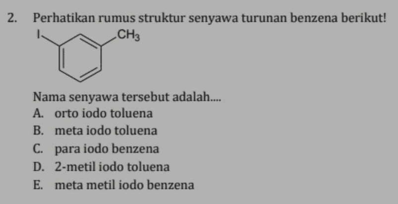 2. Perhatikan rumus struktur senyawa turunan benzena berikut! CH3 Nama senyawa tersebut adalah.... A. orto iodo toluena B. meta iodo toluena C. para iodo benzena D. 2-metil iodo toluena E. meta metil iodo benzena 