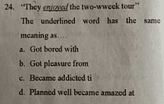 24. "They enjoyed the two-wweek tour" The underlined word has the same meaning as.... a. Got bored with b. Got pleasure from c. Became addicted ti d. Planned well became amazed at 