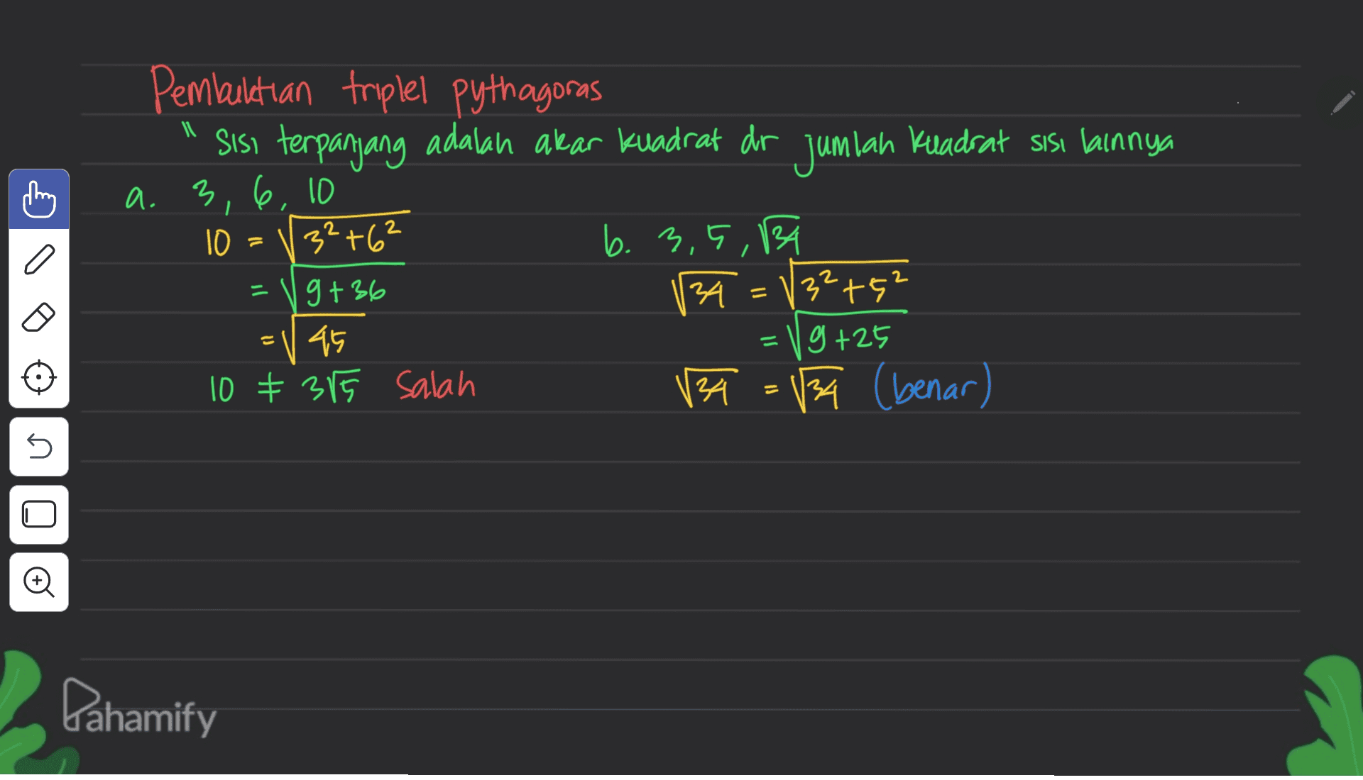 thing Pembuktian triplel pythagoras sisi terpanjang adalah akar kuadrat dr jumlah Kuadrat sisi lainnya a. 3, 6, 10 10 32+62 b. 3,5,134 g+36 34 132t5 g +25 10 * 385 salah 134 134 (benar) = = a l' = = = V 45 5 Pahamify 