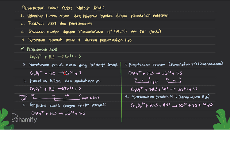 3. Pentetaraan reaksi redors Metode Brooks 1. Setarakan jumlah atom yang buloks nya berubah dengan penambahan koefisien 2. Tentukan books dan perubahannya Setarakan muatan dengan menambahkan Ht Casam) dan H (basa) 4. Setarakan jumlah atom H denoun penambahan H2O * Pembahasan soal Cr₂O₃2- + H2S → Cr3+ + 5 a. Penyetaraan jumlah atom yang bolokonya bentah d. Penyetaraan muatan (penambahan H+) (suasana asam) Cr₂O7²- + H2S Cr3+ + 5 s Cr2Oq2 + 3H2S → 2G, 31+ 35 b. Penentuan bilors dan perbahannya 7844 Cr₂ 0,² + H2S 26 3+ + s Cr₂O, ²- + 3H₂S+ 8H* → 2631735 e. Menxamatan Jumlah H (Penambahan H2O) c. Pengalian reaksi dengan faktor pengali Cr₂O72- + 3H2S + 8Ht 2G, 3++ 35+7H2O Cr2O72- + 3H2S → 2631+ 35 +6 -2 L -2 +6 +2 -2 +6 O torn 6 ca) naik 2 (x3) Dahamify 
2 5 Penyelaraan Reaksi Redors Metode Setengah Reaksi ( Reaksi dipecah menjadi or sidasi & redursi) O setarakan jumlah atom yang mengalami perubahan berbis dengan penambahan koefisien seteraran jumlah 0 dengan menambahkan H2O Setarakan jumlah H dengan menambahkan Ht 4 setarakan muatan clengan penambahan elektron lē) Setelah masing-masing setengah reaksi setara, kemudian dijumlahkan * Pembahasan soal (L.) Cr₂O72- + H2S → Cr3+ + Mentetarakan muatan (Penambahan elettron) Rx oksidasi = H₂S s Rx oksidasi = H2S 5+ 2H+ + 20 х3 Rx reduksi = CreO, 2 Rx reduksi = Cr₂O7² 7 14H* t6e > 26,31 +7H20lxo 2 Penyetaraan Jumlah alow 19 Menjumlahkan reaksi Rx oksidasi H2S 5 + 2HT Cr2O₂² + 3H25+ 14H* 263 +35+ 6H² + 7H2O Rx reduksi Cr2O₃2- +14H* 263* + 7420 → Cr2O72- + 3H2S+ 2H² → 26,34 +35+7H2O Cp3t a Pahamify 