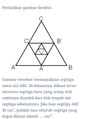 Perhatikan gambar berikut. B A A B Gambar tersebut menunjukkan segitiga sama sisi ABC. Di dalamnya, dibuat terus- menerus segitiga baru yang setiap titik sudutnya diambil dari titik tengah sisi segitiga sebelumnya. Jika luas segitiga ABC 30 cm², jumlah luas seluruh segitiga yang dapat dibuat adalah ... cm?. 