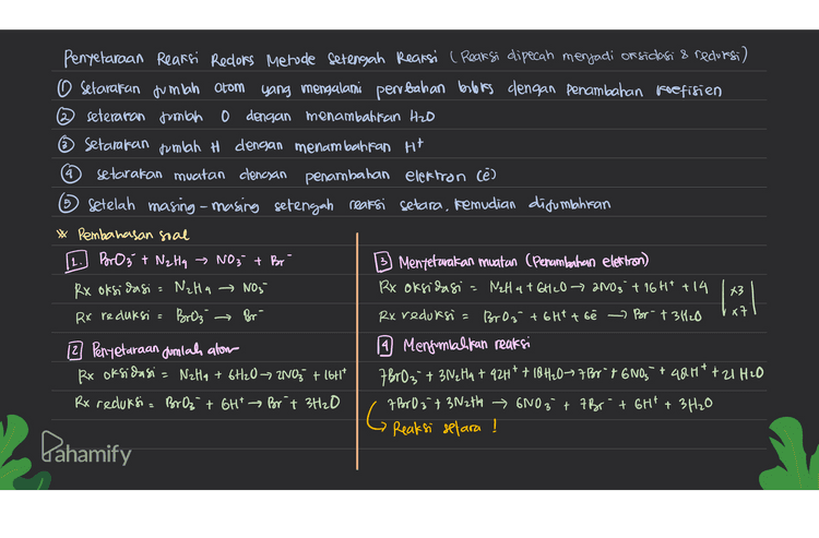 5 Penyelaraan Reaksi Redors Metode Setengah Reaksi ( Reaksi dipecah menjadi or sidasi & reduesi) O Setarafan jumlah atom yang mengalami perbahan books dengan penambahan Foefisien seteraran jumlah 0 dengan menambahkan H2O Setarakan jumlah H dengan menambahkan H+ 4 setarakan muatan clencjan penambahan elektron (e) ③ Setelah masing-masing setengah reaksi setara, kemudian disumpahitan * Pembahasan soal 11. BrO 3 + NzHq » NO3 + Br 3) Mentetarakan muatan (Penambahan elettron) Rx oksidasi = NzHa → NO3- Rx oksidasi a NaH 4 + 6H2O → 2NO3 + 16H+ +14 Rx reduksia Broz Rx reduksia BrO3 + 6Ht t bê > Bor- t 3420 12 Penyetaraan Jumlah alom 9 Menjumlahkan reaksi Rx oksidasi - Nella + 6H20 -> 2NO3 + 16717 7BrOz+ 3 Ne Ha + 92H+ + 18H10Brºt 6NO," + 481* + 2 H2O Rx reduksi = Br Oz + GH" Brit 3H2O 7 B603 + 3N2th > 6NO3 + 7Br + 6Ht + 3H2O Reaksi setara ! [ 43 x7 → Br G Dahamify 
4 5 Penyetaraan Reaksi Reclors Metode setengah Reaksi ( Reaksi dipecah menjadi or sidasi & reduksi) O setarakan jumlah atom yang mengalami perubahan berbeks dengan penambahan koefisien seteraran jumlah 0 dengan menambahkan H2O setarakan jumlah H dengan menambahkan Ht setarakan muatan clencsan penambahan elektron (e) ② setelah masing-masing setengah reaksi setara, kemudian digunahitan * Pembahasan soal 11. Mnog +803 → Mn 2+ + 80,2- 3) Mentetarakan muatan (Penambahan elettron) Rx oksidlasi = 80₂ 8092 Rx oksidasi = 803 + H2O → 80 q² + 2Ht te Rx reduksi Mnou Mn 2t Rx reduksi Mr Oqt att tse - Ma2t+4420 2 Penyetaraan dumlah alom 1 Menjumlalkan reaksi RX oksidasi = 803 + H2O 80q2 + 2H* MnO4 +5803 + 5H2O + &H* Mn2t + 58092 + 4H2O + 10ht Rx reduksi= Mnant &H* Mn 24+ 4H20 Mr Da + 5803+H₂O Mn2t + 58042 + 2H+ G Reaksi setara ! 2- x5 al . Pahamify 