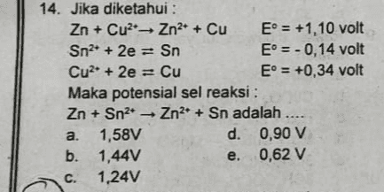 14. Jika diketahui : Zn + Cu Zn2+ + Cu E° = +1,10 volt Sn2+ + 2e = Sn E° = -0,14 volt Cu2+ + 2e = Cu E = +0,34 volt Maka potensial sel reaksi: Zn + Sn2 - Zn2+ + Sn adalah .. a. 1,58V d. 0,90 V b. 1,44V e. 0,62 V C. 1,24V 