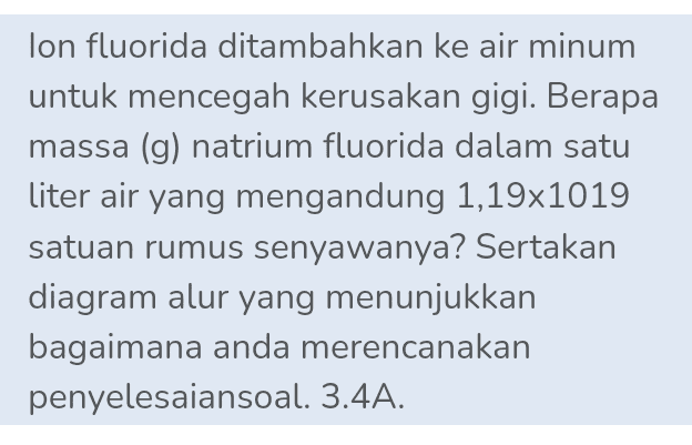 lon fluorida ditambahkan ke air minum untuk mencegah kerusakan gigi. Berapa massa (g) natrium fluorida dalam satu liter air yang mengandung 1,19x1019 satuan rumus senyawanya? Sertakan diagram alur yang menunjukkan bagaimana anda merencanakan penyelesaiansoal. 3.4A. 