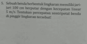 5. Sebuah benda berbentuk lingkaran memiliki jari- jari 100 cm berputar dengan kecepatan linear 5 m/s. Tentukan percepatan sentripetal benda di pinggir lingkaran tersebut! 