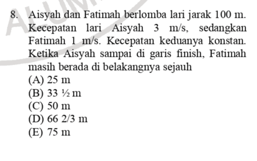 8. Aisyah dan Fatimah berlomba lari jarak 100 m. Kecepatan lari Aisyah 3 m/s, sedangkan Fatimah 1 m/s. Kecepatan keduanya konstan. Ketika Aisyah sampai di garis finish, Fatimah masih berada di belakangnya sejauh (A) 25 m (B) 33 1/2 m (C) 50 m (D) 66 2/3 m (E) 75 m 