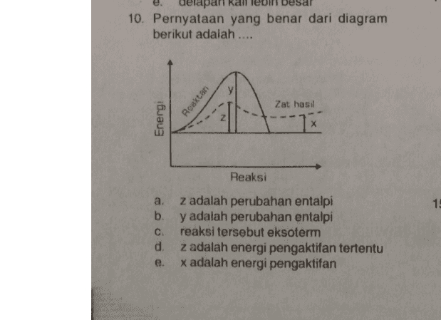 delapan 10. Pernyataan yang benar dari diagram berikut adalah .... Roaktan A Zat hasil Energi 1x Reaksi 15 az adalah perubahan entalpi b. y adalah perubahan entalpi C. reaksi tersebut eksoterm d. z adalah energi pengaktifan tertentu x adalah energi pengaktifan e. 