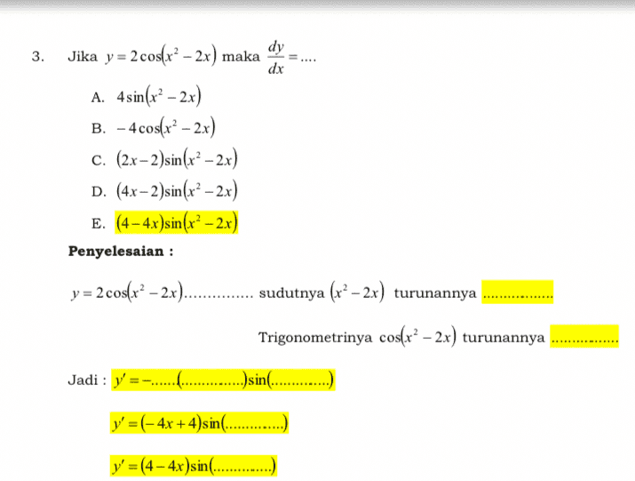 3. dx dy Jika y = 2 cos(x2 – 2x) maka A. 4 sin(x² – 2x) B. - 4 cos(x2 – 2x) c. (2x-2)sin(x² – 2x) D. (4x – 2 )sin(x² – 2x) E. (4 – 4.x )sin(x2 – 2x) Penyelesaian : y = 2 cos(x² – 2x)...... sudutnya (x²–2x) turunannya Trigonometrinya cos(r? – 2x) turunannya ...sin(.... Jadi: y' y' =(- 4x + 4)s in........ y' =(4 - 4x)sin(............ 