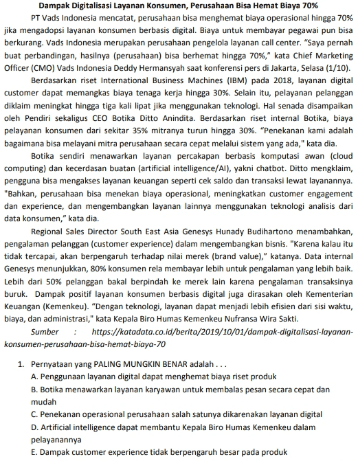 Dampak Digitalisasi Layanan Konsumen, Perusahaan Bisa Hemat Biaya 70% PT Vads Indonesia mencatat, perusahaan bisa menghemat biaya operasional hingga 70% jika mengadopsi layanan konsumen berbasis digital. Biaya untuk membayar pegawai pun bisa berkurang. Vads Indonesia merupakan perusahaan pengelola layanan call center. "Saya pernah buat perbandingan, hasilnya (perusahaan) bisa berhemat hingga 70%," kata Chief Marketing Officer (CMO) Vads Indonesia Deddy Hermansyah saat konferensi pers di Jakarta, Selasa (1/10). Berdasarkan riset International Business Machines (IBM) pada 2018, layanan digital customer dapat memangkas biaya tenaga kerja hingga 30%. Selain itu, pelayanan pelanggan diklaim meningkat hingga tiga kali lipat jika menggunakan teknologi. Hal senada disampaikan oleh Pendiri sekaligus CEO Botika Ditto Anindita. Berdasarkan riset internal Botika, biaya pelayanan konsumen dari sekitar 35% mitranya turun hingga 30%. "Penekanan kami adalah bagaimana bisa melayani mitra perusahaan secara cepat melalui sistem yang ada," kata dia. Botika sendiri menawarkan layanan percakapan berbasis komputasi awan (cloud computing) dan kecerdasan buatan (artificial intelligence/Al), yakni chatbot. Ditto mengklaim, pengguna bisa mengakses layanan keuangan seperti cek saldo dan transaksi lewat layanannya. "Bahkan, perusahaan bisa menekan biaya operasional, meningkatkan customer engagement dan experience, dan mengembangkan layanan lainnya menggunakan teknologi analisis dari data konsumen," kata dia. Regional Sales Director South East Asia Genesys Hunady Budihartono menambahkan, pengalaman pelanggan (customer experience) dalam mengembangkan bisnis. "Karena kalau itu tidak tercapai, akan berpengaruh terhadap nilai merek (brand value)," katanya. Data internal Genesys menunjukkan, 80% konsumen rela membayar lebih untuk pengalaman yang lebih baik. Lebih dari 50% pelanggan bakal berpindah ke merek lain karena pengalaman transaksinya buruk. Dampak positif layanan konsumen berbasis digital juga dirasakan oleh Kementerian Keuangan (Kemenkeu). "Dengan teknologi, layanan dapat menjadi lebih efisien dari sisi waktu, biaya, dan administrasi," kata Kepala Biro Humas Kemenkeu Nufransa Wira Sakti. Sumber : https://katadata.co.id/berita/2019/10/01/dampak-digitalisasi-layanan- konsumen-perusahaan-bisa-hemat biaya-70 1. Pernyataan yang PALING MUNGKIN BENAR adalah... A. Penggunaan layanan digital dapat menghemat biaya riset produk B. Botika menawarkan layanan karyawan untuk membalas pesan secara cepat dan mudah C. Penekanan operasional perusahaan salah satunya dikarenakan layanan digital D. Artificial intelligence dapat membantu Kepala Biro Humas Kemenkeu dalam pelayanannya E. Dampak customer experience tidak berpengaruh besar pada produk 