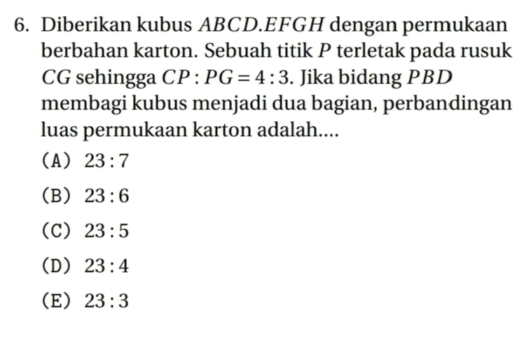 6. Diberikan kubus ABCD.EFGH dengan permukaan berbahan karton. Sebuah titik P terletak pada rusuk CG sehingga CP:PG = 4:3. Jika bidang PBD membagi kubus menjadi dua bagian, perbandingan luas permukaan karton adalah.... (A) 23:7 (B) 23:6 (C) 23:5 (D) 23:4 (E) 23:3 