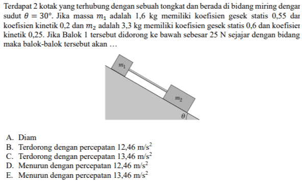 Terdapat 2 kotak yang terhubung dengan sebuah tongkat dan berada di bidang miring dengan sudut 0 = 30°. Jika massa m, adalah 1,6 kg memiliki koefisien gesek statis 0,55 dan koefisien kinetik 0,2 dan m2 adalah 3,3 kg memiliki koefisien gesek statis 0,6 dan koefisien kinetik 0,25. Jika Balok 1 tersebut didorong ke bawah sebesar 25 N sejajar dengan bidang maka balok-balok tersebut akan ... me A. Diam B. Terdorong dengan percepatan 12,46 m/s C. Terdorong dengan percepatan 13,46 m/s D. Menurun dengan percepatan 12,46 m/s E. Menurun dengan percepatan 13,46 m/s 