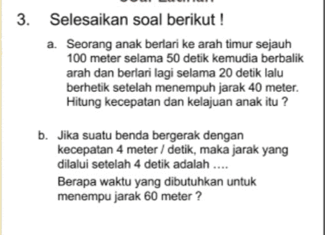 3. Selesaikan soal berikut! a. Seorang anak berlari ke arah timur sejauh 100 meter selama 50 detik kemudia berbalik arah dan berlari lagi selama 20 detik lalu berhetik setelah menempuh jarak 40 meter. Hitung kecepatan dan kelajuan anak itu ? b. Jika suatu benda bergerak dengan kecepatan 4 meter / detik, maka jarak yang dilalui setelah 4 detik adalah .... Berapa waktu yang dibutuhkan untuk menempu jarak 60 meter? 