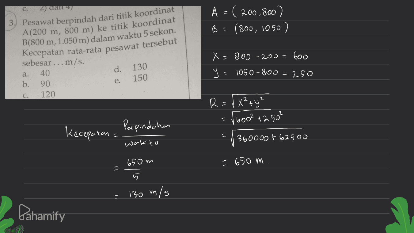 C. 2) dan 2) A = 200.800 B (800, 1050 ) 3. Pesawat berpindah dari titik koordinat A(200 m, 800 m) ke titik koordinat B(800 m, 1.050 m) dalam waktu 5 sekon. Kecepatan rata-rata pesawat tersebut X=800-200=600 d. 130 sebesar ... m/s. a. 40 b. 90 c. 120 Y = 1050-800 = 250 150 e. 12=V x²+y² 6002 +2 50² Perpindchan Kecepatan יר 360000 + 62500 waktu 65om -650 m क 130 m/s m Pahamify 