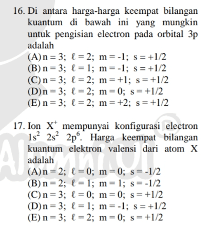 16. Di antara harga-harga keempat bilangan kuantum di bawah ini yang mungkin untuk pengisian electron pada orbital 3p adalah (A)n = 3; f = 2; m = -1; s = +1/2 (B) n = 3; f = 1; m = -1; s = +1/2 (C)n = 3; f = 2; m= +1; s=+1/2 (D)n = 3; f = 2; m=0; s = +1/2 (E) n= 3; f = 2; m= +2; s=+1/2 Al 17. Ion X* mempunyai konfigurasi electron 1s 2s 2pº Harga keempat bilangan kuantum elektron valensi dari atom X adalah (A)n = 2; 1 = 0; m=0; s=-1/2 (B)n = 2; f = 1; m= 1; s=-1/2 (C)n = 3; f = 0; m=0; s= +1/2 (D)n=3; f = 1; m=-1; s = +1/2 (E) n = 3; f = 2; m=0; s = +1/2 