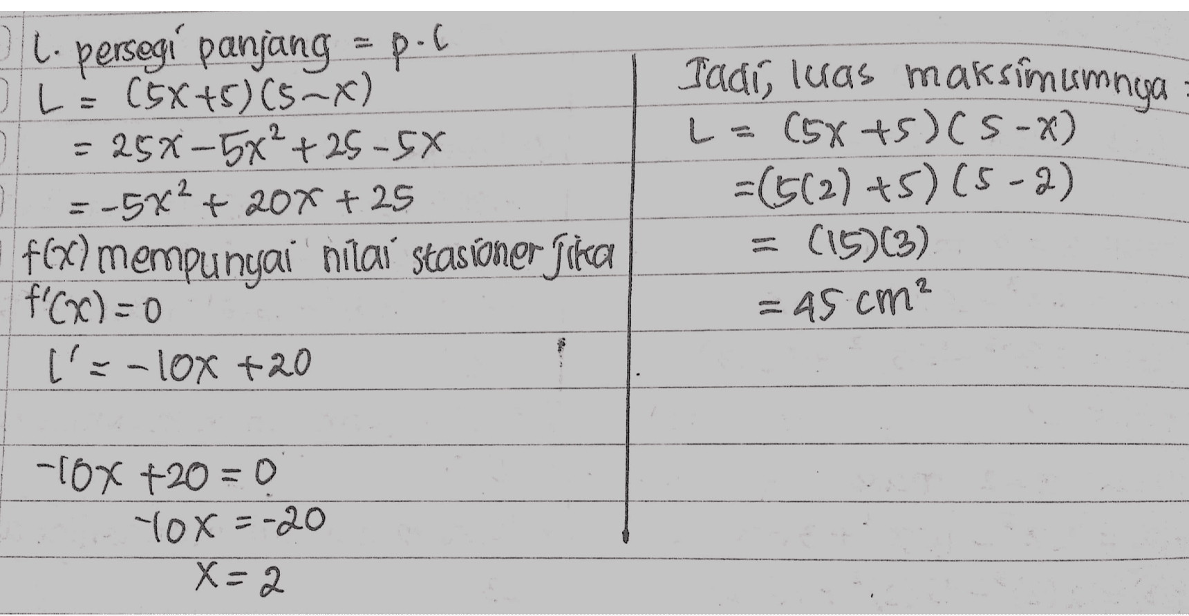 O l. persegi panjang = p.pl OL= (5x+5) C5~X) : 25%-5x²+25-5X -5x²+20x+25 f(x) mempunyai nilai stasioner fika f'(x)=0 l'=-10x +20 Jadi, luas maksimumnya L = (5x+5)(S-2) =(512)+5)(5-2) (15)(3) = 45 cm? -TOX +20=0 Yox=-20 X=2 