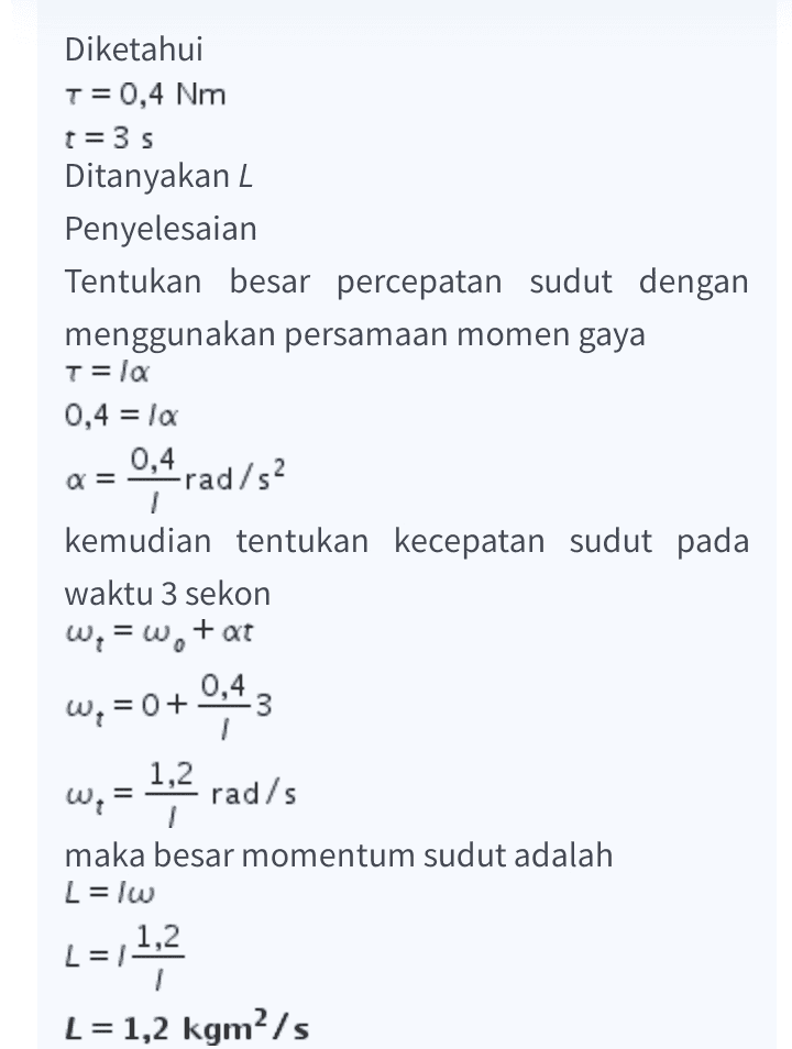 Diketahui T= 0,4 Nm t=35 Ditanyakan 2 Penyelesaian Tentukan besar percepatan sudut dengan menggunakan persamaan momen gaya T= la 0,4 = la 0,4 rad/s? a= kemudian tentukan kecepatan sudut pada waktu 3 sekon w = w+at W, =0+ 0,43 w; = 1,2 rad/s maka besar momentum sudut adalah L = lw L=11,2 L = 1,2 kgm/s 