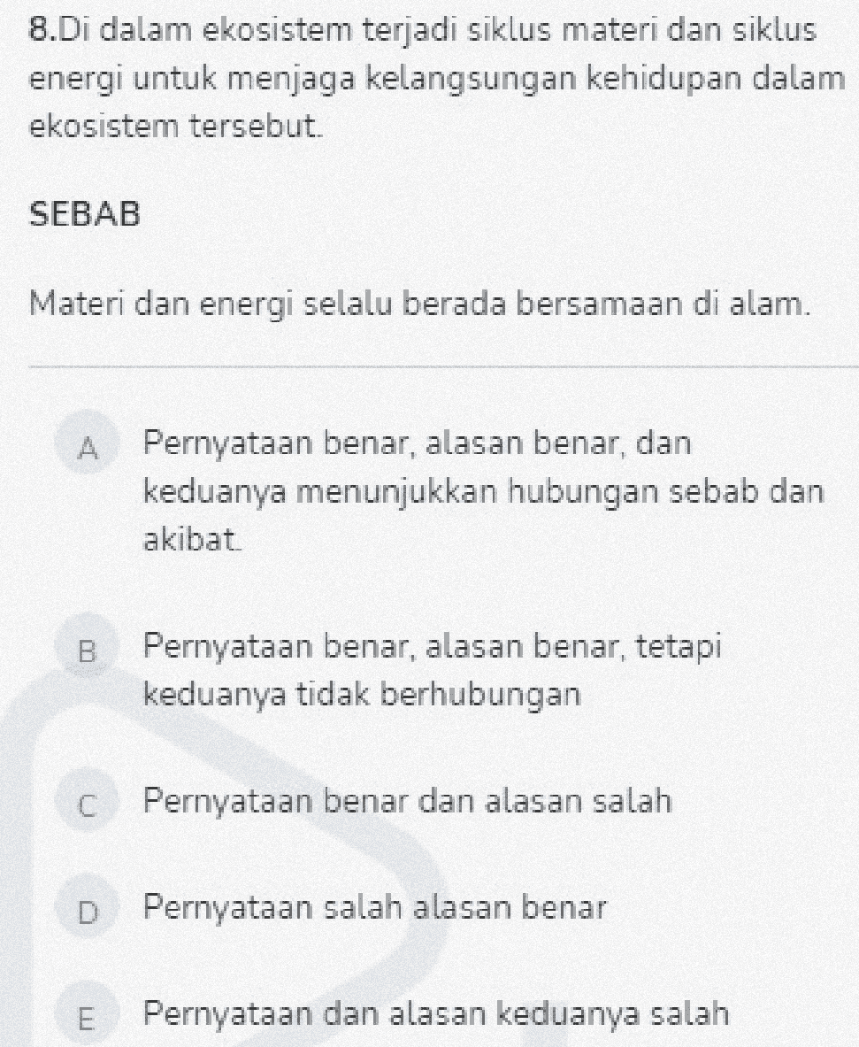 8.Di dalam ekosistem terjadi siklus materi dan siklus energi untuk menjaga kelangsungan kehidupan dalam ekosistem tersebut. SEBAB Materi dan energi selalu berada bersamaan di alam. Pernyataan benar, alasan benar, dan keduanya menunjukkan hubungan sebab dan akibat B Pernyataan benar, alasan benar, tetapi keduanya tidak berhubungan C Pernyataan benar dan alasan salah D Pernyataan salah alasan benar E Pernyataan dan alasan keduanya salah 