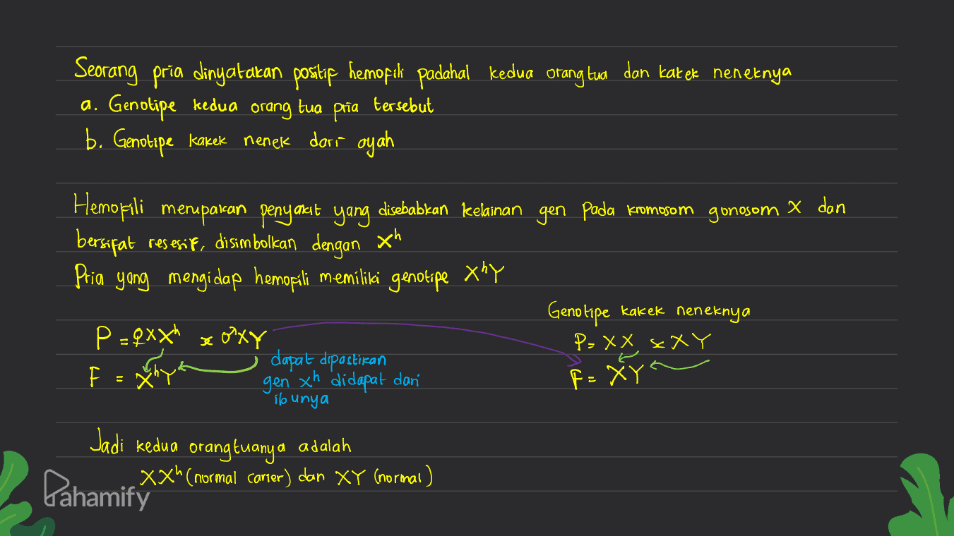 Seorang pria dinyatakan positip hemopok padahal kedua orang tua dan kat ek neneknya a. Genotipe kedua pria b. Genotipe kakek nenek dari ayah orang tua tersebut Hemofili merupakan penyakit yang disebabkan kelainan gen pada kromosom gonosom X dan bersifat resesif, di simbolkan dengan Xh Pria yang mengi dap hemofili memiliki genotipe xhy Genotipe kakek neneknya P=Qxxh x oxy dapat dipastikan P= XX s XY FOXY gen xh didapat dan F = XY" Io unya Jadi kedua Pahamify orang tuanya adalah Xxh(normal carier) dan XY (normal) 