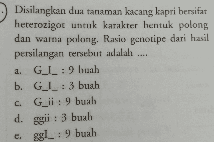 ... Disilangkan dua tanaman kacang kapri bersifat heterozigot untuk karakter bentuk polong dan warna polong. Rasio genotipe dari hasil persilangan tersebut adalah G_I_ : 9 buah b. G_I_ : 3 buah G_ii : 9 buah d. ggii : 3 buah e. ggI_ : 9 buah a. C. 
Genotipe keturunan pertama suatu individu adalah AaBbCcDd. Jika diasumsikan terjadi pemenuhan kriteria Hukum Mendel, maka probabilitas F, yang benar adalah .... aabbccdd sebanyak 128 1 b. AaBbCcDd sebanyak 32 1 a. - c. AABBCCDD sebanyak 16 
Disilangkan ayam berpial walnut (PPRr) dengan ayam berpial gerigi (ppRr). Kemungkinan keturunan yang memiliki fenotipe sama dengan induk adalah .... 25% d. 100% b. 75% 50% 37,5% a. e. C. Jika terjadi persilangan AABBCCC dengan aabbcc, maka kemungkinan dihasilkan keturunan AaBbCc adalah .... 1 1 d. 4 1 1 b. 2 8 1 a. - e. C. 32 