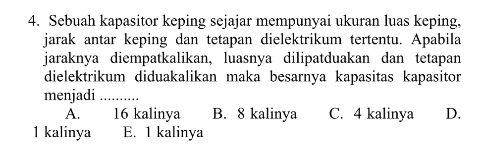 4. Sebuah kapasitor keping sejajar mempunyai ukuran luas keping, jarak antar keping dan tetapan dielektrikum tertentu. Apabila jaraknya diempatkalikan, luasnya dilipatduakan dan tetapan dielektrikum diduakalikan maka besarnya kapasitas kapasitor menjadi A. 16 kalinya B. 8 kalinya C. 4 kalinya D. 1 kalinya E. 1 kalinya 