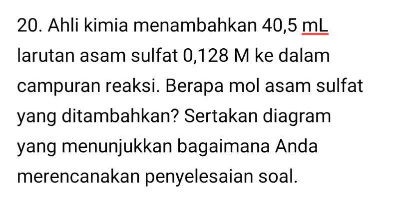 20. Ahli kimia menambahkan 40,5 mL larutan asam sulfat 0,128 M ke dalam campuran reaksi. Berapa mol asam sulfat yang ditambahkan? Sertakan diagram yang menunjukkan bagaimana Anda merencanakan penyelesaian soal. 