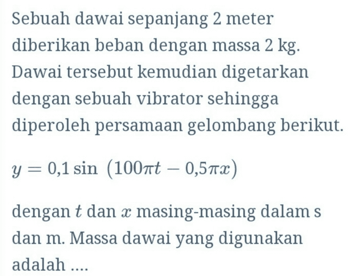 Sebuah dawai sepanjang 2 meter diberikan beban dengan massa 2 kg. Dawai tersebut kemudian digetarkan dengan sebuah vibrator sehingga diperoleh persamaan gelombang berikut. y = 0,1 sin (100nt – 0,57x) dengan t dan x masing-masing dalam s dan m. Massa dawai yang digunakan adalah .... 
