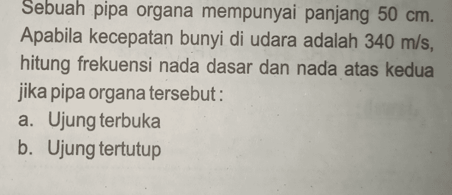 Sebuah pipa organa mempunyai panjang 50 cm. Apabila kecepatan bunyi di udara adalah 340 m/s, hitung frekuensi nada dasar dan nada atas kedua jika pipa organa tersebut: a. Ujung terbuka b. Ujung tertutup 